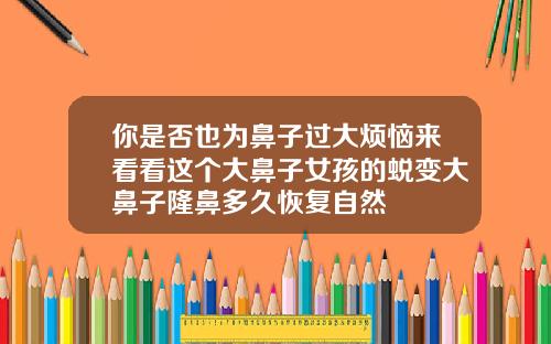 你是否也为鼻子过大烦恼来看看这个大鼻子女孩的蜕变大鼻子隆鼻多久恢复自然
