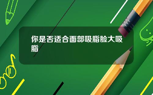 你是否适合面部吸脂脸大吸脂