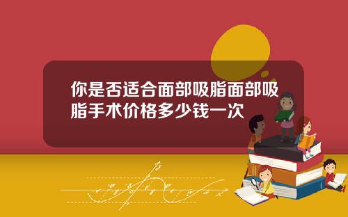 你是否适合面部吸脂面部吸脂手术价格多少钱一次