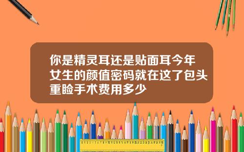 你是精灵耳还是贴面耳今年女生的颜值密码就在这了包头重睑手术费用多少