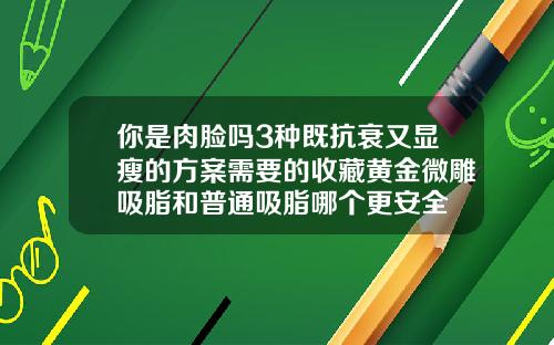 你是肉脸吗3种既抗衰又显瘦的方案需要的收藏黄金微雕吸脂和普通吸脂哪个更安全