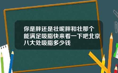 你是胖还是壮呢胖和壮那个能满足吸脂快来看一下吧北京八大处吸脂多少钱