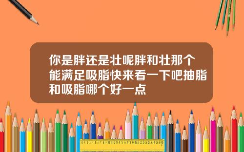 你是胖还是壮呢胖和壮那个能满足吸脂快来看一下吧抽脂和吸脂哪个好一点