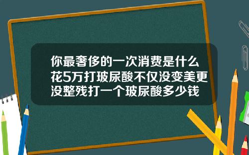 你最奢侈的一次消费是什么花5万打玻尿酸不仅没变美更没整残打一个玻尿酸多少钱