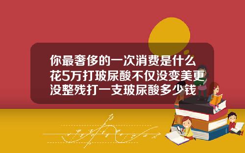 你最奢侈的一次消费是什么花5万打玻尿酸不仅没变美更没整残打一支玻尿酸多少钱