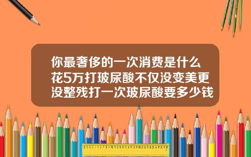 你最奢侈的一次消费是什么花5万打玻尿酸不仅没变美更没整残打一次玻尿酸要多少钱左右
