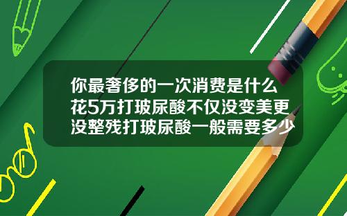 你最奢侈的一次消费是什么花5万打玻尿酸不仅没变美更没整残打玻尿酸一般需要多少钱一次