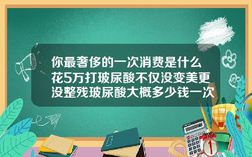 你最奢侈的一次消费是什么花5万打玻尿酸不仅没变美更没整残玻尿酸大概多少钱一次