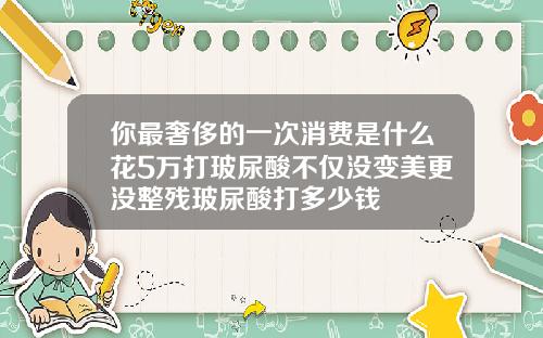 你最奢侈的一次消费是什么花5万打玻尿酸不仅没变美更没整残玻尿酸打多少钱