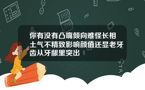 你有没有凸嘴倾向难怪长相土气不精致影响颜值还显老牙齿从牙龈里突出