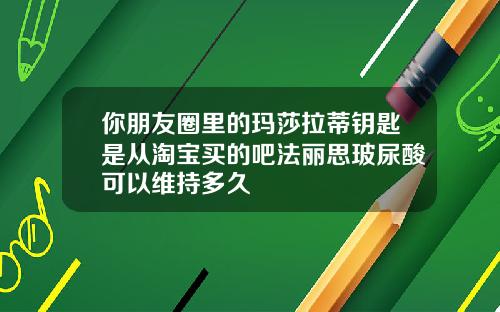 你朋友圈里的玛莎拉蒂钥匙是从淘宝买的吧法丽思玻尿酸可以维持多久