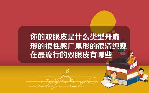 你的双眼皮是什么类型开扇形的很性感广尾形的很清纯现在最流行的双眼皮有哪些