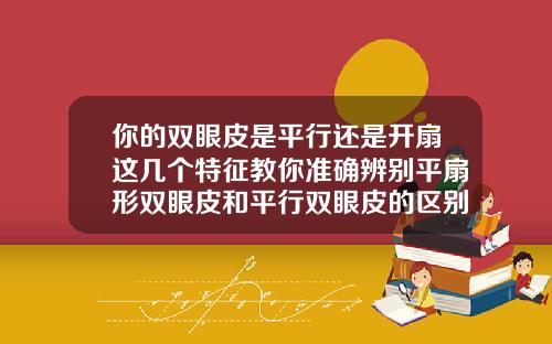 你的双眼皮是平行还是开扇这几个特征教你准确辨别平扇形双眼皮和平行双眼皮的区别