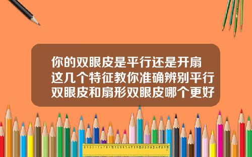 你的双眼皮是平行还是开扇这几个特征教你准确辨别平行双眼皮和扇形双眼皮哪个更好看更自然