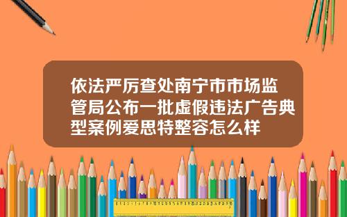 依法严厉查处南宁市市场监管局公布一批虚假违法广告典型案例爱思特整容怎么样