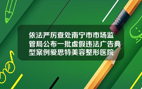 依法严厉查处南宁市市场监管局公布一批虚假违法广告典型案例爱思特美容整形医院