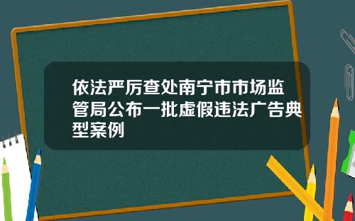 依法严厉查处南宁市市场监管局公布一批虚假违法广告典型案例