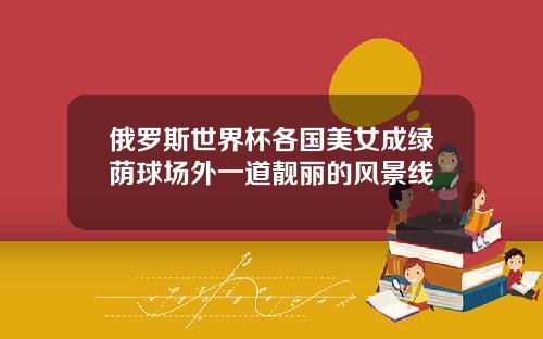 俄罗斯世界杯各国美女成绿荫球场外一道靓丽的风景线