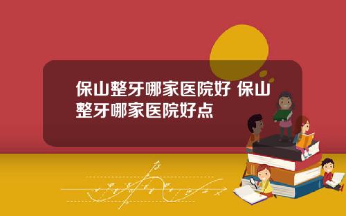 保山整牙哪家医院好 保山整牙哪家医院好点
