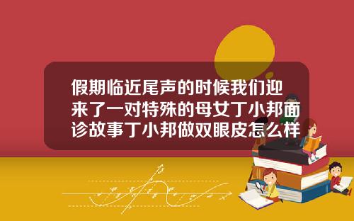 假期临近尾声的时候我们迎来了一对特殊的母女丁小邦面诊故事丁小邦做双眼皮怎么样啊图片