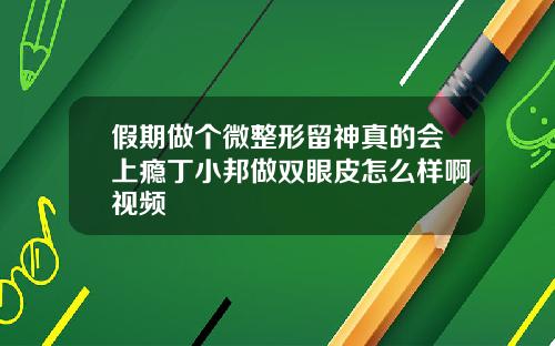 假期做个微整形留神真的会上瘾丁小邦做双眼皮怎么样啊视频