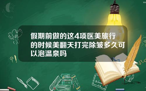 假期前做的这4项医美旅行的时候美翻天打完除皱多久可以泡温泉吗