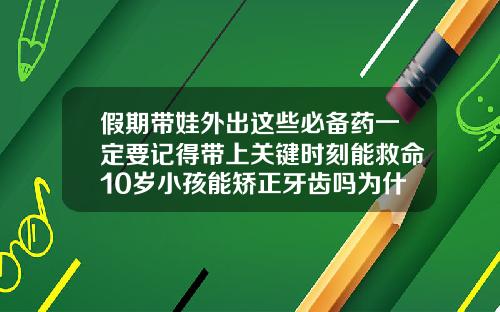 假期带娃外出这些必备药一定要记得带上关键时刻能救命10岁小孩能矫正牙齿吗为什么呢