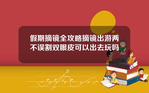 假期摘镜全攻略摘镜出游两不误割双眼皮可以出去玩吗