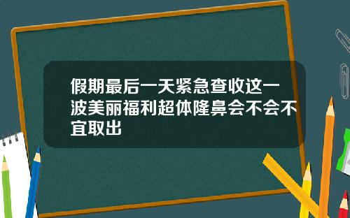 假期最后一天紧急查收这一波美丽福利超体隆鼻会不会不宜取出