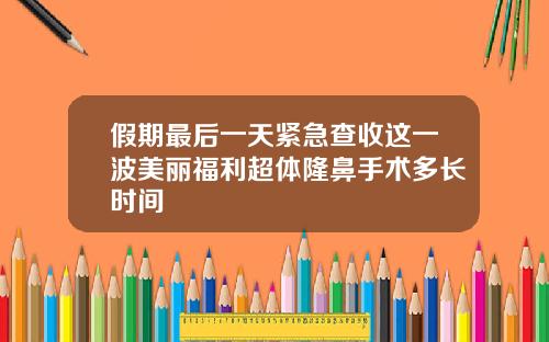 假期最后一天紧急查收这一波美丽福利超体隆鼻手术多长时间
