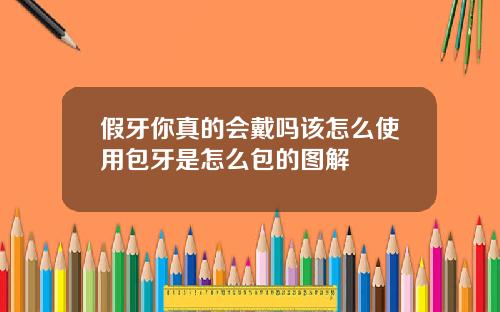 假牙你真的会戴吗该怎么使用包牙是怎么包的图解