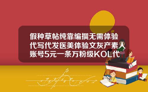 假种草帖纯靠编撰无需体验代写代发医美体验文灰产素人账号5元一条万粉级KOL代发价60元华美抽脂好不好