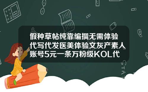 假种草帖纯靠编撰无需体验代写代发医美体验文灰产素人账号5元一条万粉级KOL代发价60元华美整形吸脂