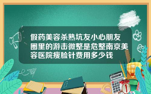 假药美容杀熟坑友小心朋友圈里的游击微整是危整南京美容医院瘦脸针费用多少钱