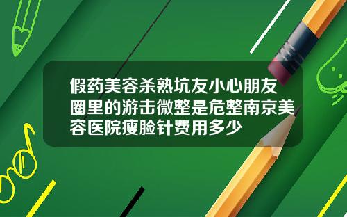 假药美容杀熟坑友小心朋友圈里的游击微整是危整南京美容医院瘦脸针费用多少