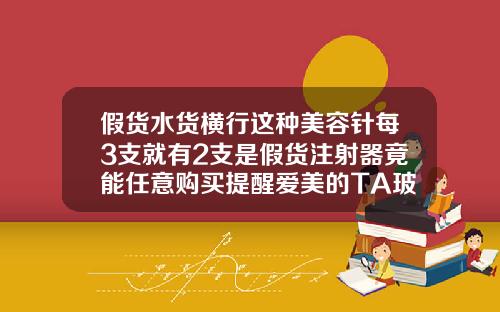 假货水货横行这种美容针每3支就有2支是假货注射器竟能任意购买提醒爱美的TA玻尿酸和水光针是一样的吗