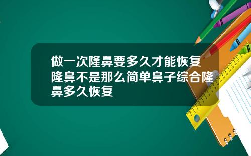 做一次隆鼻要多久才能恢复隆鼻不是那么简单鼻子综合隆鼻多久恢复