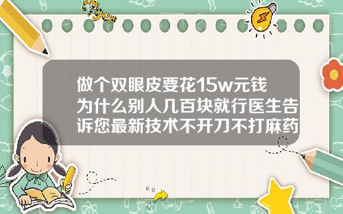 做个双眼皮要花15w元钱为什么别人几百块就行医生告诉您最新技术不开刀不打麻药双眼皮多少钱