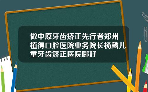 做中原牙齿矫正先行者郑州植得口腔医院业务院长杨麟儿童牙齿矫正医院哪好
