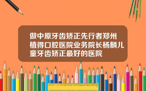 做中原牙齿矫正先行者郑州植得口腔医院业务院长杨麟儿童牙齿矫正最好的医院