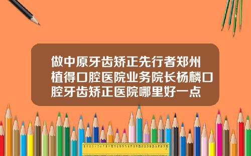 做中原牙齿矫正先行者郑州植得口腔医院业务院长杨麟口腔牙齿矫正医院哪里好一点