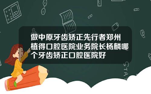 做中原牙齿矫正先行者郑州植得口腔医院业务院长杨麟哪个牙齿矫正口腔医院好