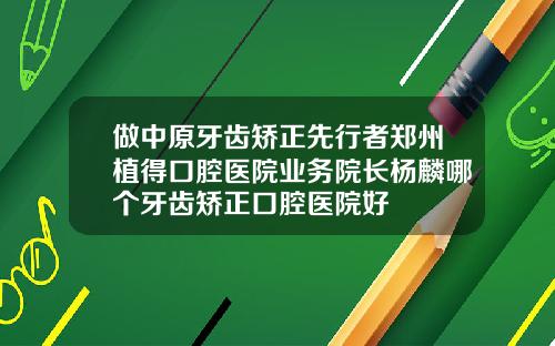 做中原牙齿矫正先行者郑州植得口腔医院业务院长杨麟哪个牙齿矫正口腔医院好