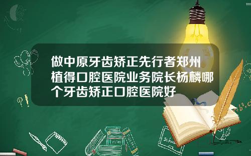 做中原牙齿矫正先行者郑州植得口腔医院业务院长杨麟哪个牙齿矫正口腔医院好