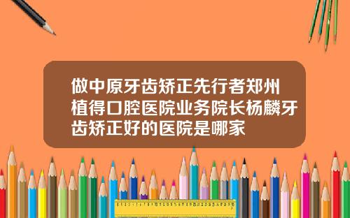 做中原牙齿矫正先行者郑州植得口腔医院业务院长杨麟牙齿矫正好的医院是哪家
