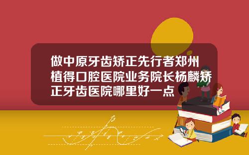 做中原牙齿矫正先行者郑州植得口腔医院业务院长杨麟矫正牙齿医院哪里好一点