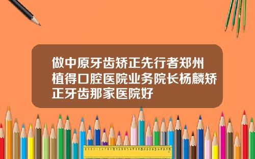 做中原牙齿矫正先行者郑州植得口腔医院业务院长杨麟矫正牙齿那家医院好