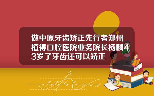 做中原牙齿矫正先行者郑州植得口腔医院业务院长杨麟43岁了牙齿还可以矫正