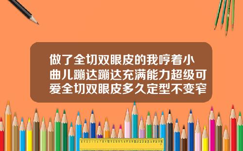 做了全切双眼皮的我哼着小曲儿蹦达蹦达充满能力超级可爱全切双眼皮多久定型不变窄一个月