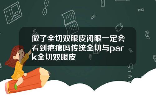 做了全切双眼皮闭眼一定会看到疤痕吗传统全切与park全切双眼皮